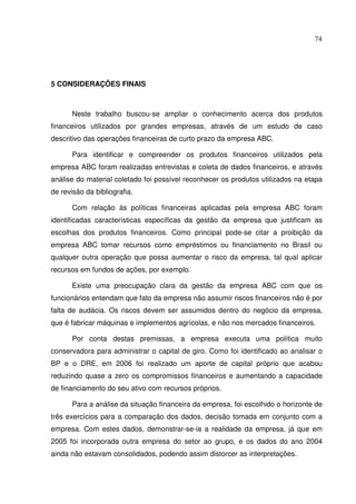 74
5 CONSIDERAÇÕES FINAIS
Neste trabalho buscou-se ampliar o conhecimento acerca dos produtos
financeiros utilizados por grandes empresas, através de um estudo de caso
descritivo das operações financeiras de curto prazo da empresa ABC.
Para identificar e compreender os produtos financeiros utilizados pela
empresa ABC foram realizadas entrevistas e coleta de dados financeiros, e através
análise do material coletado foi possível reconhecer os produtos utilizados na etapa
de revisão da bibliografia.
Com relação às políticas financeiras aplicadas pela empresa ABC foram
identificadas características específicas da gestão da empresa que justificam as
escolhas dos produtos financeiros. Como principal pode-se citar a proibição da
empresa ABC tomar recursos como empréstimos ou financiamento no Brasil ou
qualquer outra operação que possa aumentar o risco da empresa, tal qual aplicar
recursos em fundos de ações, por exemplo.
Existe uma preocupação clara da gestão da empresa ABC com que os
funcionários entendam que fato da empresa não assumir riscos financeiros não é por
falta de audácia. Os riscos devem ser assumidos dentro do negócio da empresa,
que é fabricar máquinas e implementos agrícolas, e não nos mercados financeiros.
Por conta destas premissas, a empresa executa uma política muito
conservadora para administrar o capital de giro. Como foi identificado ao analisar o
BP e o DRE, em 2006 foi realizado um aporte de capital próprio que acabou
reduzindo quase a zero os compromissos financeiros e aumentando a capacidade
de financiamento do seu ativo com recursos próprios.
Para a análise da situação financeira da empresa, foi escolhido o horizonte de
três exercícios para a comparação dos dados, decisão tomada em conjunto com a
empresa. Com estes dados, demonstrar-se-ia a realidade da empresa, já que em
2005 foi incorporada outra empresa do setor ao grupo, e os dados do ano 2004
ainda não estavam consolidados, podendo assim distorcer as interpretações.
 