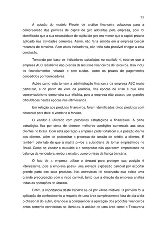 75
A adoção do modelo Fleuriet de análise financeira colaborou para a
compreensão das políticas de capital de giro adotadas pela empresa, pois foi
identificado que a sua necessidade de capital de giro era menor que o capital próprio
aplicado nas atividades correntes. Assim, não faria sentido em a empresa buscar
recursos de terceiros. Sem estes indicadores, não teria sido possível chegar a esta
conclusão.
Tomando por base os indicadores calculados no capítulo 4, nota-se que a
empresa ABC realmente não precisa de recursos financeiros de terceiros. Isso inclui
os financiamentos naturais e sem custos, como os prazos de pagamentos
concedidos por fornecedores.
Ações como esta tornam a administração financeira da empresa ABC muito
particular, e do ponto de vista da gerência, nas épocas de crise é que este
conservadorismo demonstra sua eficácia, pois a empresa não passou por grandes
dificuldades nestas épocas nos últimos anos.
Em relação aos produtos financeiros, foram identificados cinco produtos com
destaque para dois: o vendor e o forward.
O vendor é utilizado com propósitos estratégicos e financeiros. A parte
estratégica fica por conta de oferecer melhores condições comerciais aos seus
clientes no Brasil. Com esta operação a empresa pode fortalecer sua posição diante
aos clientes, além de padronizar o processo de cessão de crédito a clientes. E
também pelo fato de que a matriz proíbe a subsidiária de tomar empréstimos no
Brasil. Como no vendor o mutuário é o comprador não aparecem empréstimos no
balanço da vendedora, embora exista o compromisso da fiança bancária.
O fato de a empresa utilizar o forward para proteger sua posição é
interessante, pois a empresa possui uma elevada exposição cambial por exportar
grande parte dos seus produtos. Nas entrevistas foi observado que existe uma
grande preocupação com o risco cambial, tanto que a direção da empresa analisa
todas as operações de forward.
Enfim, a importância deste trabalho se dá por vários motivos. O primeiro foi a
aplicação do conhecimento a respeito de uma área completamente fora do dia-a-dia
profissional do autor, levando-o a compreender a aplicação dos produtos financeiros
antes somente conhecidos na literatura. A análise de uma área como a Tesouraria
 