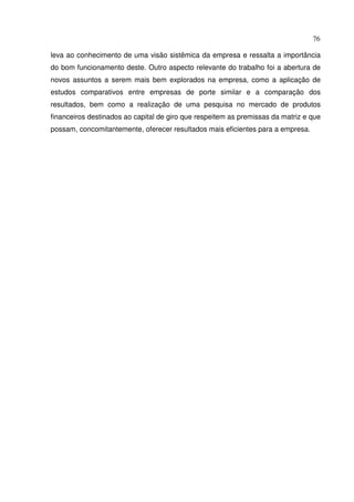 76
leva ao conhecimento de uma visão sistêmica da empresa e ressalta a importância
do bom funcionamento deste. Outro aspecto relevante do trabalho foi a abertura de
novos assuntos a serem mais bem explorados na empresa, como a aplicação de
estudos comparativos entre empresas de porte similar e a comparação dos
resultados, bem como a realização de uma pesquisa no mercado de produtos
financeiros destinados ao capital de giro que respeitem as premissas da matriz e que
possam, concomitantemente, oferecer resultados mais eficientes para a empresa.
 