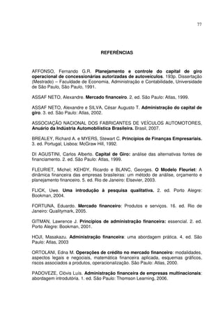 77
REFERÊNCIAS
AFFONSO, Fernando G.R. Planejamento e controle do capital de giro
operacional de concessionárias autorizadas de autoveículos. 193p. Dissertação
(Mestrado) – Faculdade de Economia, Administração e Contabilidade, Universidade
de São Paulo, São Paulo, 1991.
ASSAF NETO, Alexandre. Mercado financeiro. 2. ed. São Paulo: Atlas, 1999.
ASSAF NETO, Alexandre e SILVA, César Augusto T. Administração do capital de
giro. 3. ed. São Paulo: Atlas, 2002.
ASSOCIAÇÃO NACIONAL DOS FABRICANTES DE VEÍCULOS AUTOMOTORES,
Anuário da Indústria Automobilística Brasileira. Brasil, 2007.
BREALEY, Richard A. e MYERS, Stewart C. Princípios de Finanças Empresariais.
3. ed. Portugal, Lisboa: McGraw Hill, 1992.
DI AGUSTINI, Carlos Alberto. Capital de Giro: análise das alternativas fontes de
financiamento. 2. ed. São Paulo: Atlas, 1999.
FLEURIET, Michel; KEHDY, Ricardo e BLANC, Georges. O Modelo Fleuriet: A
dinâmica financeira das empresas brasileiras: um método de análise, orçamento e
planejamento financeiro. 5. ed. Rio de Janeiro: Elsevier, 2003.
FLICK, Uwe. Uma introdução à pesquisa qualitativa. 2. ed. Porto Alegre:
Bookman, 2004.
FORTUNA, Eduardo. Mercado financeiro: Produtos e serviços. 16. ed. Rio de
Janeiro: Qualitymark, 2005.
GITMAN, Lawrence J. Princípios de administração financeira: essencial. 2. ed.
Porto Alegre: Bookman, 2001.
HOJI, Masakazu. Administração financeira: uma abordagem prática. 4. ed. São
Paulo: Atlas, 2003
ORTOLANI, Edna M. Operações de crédito no mercado financeiro: modalidades,
aspectos legais e negociais, matemática financeira aplicada, esquemas gráficos,
riscos associados a produtos, operacionalização. São Paulo: Atlas, 2000.
PADOVEZE, Clóvis Luís. Administração financeira de empresas multinacionais:
abordagem introdutória. 1. ed. São Paulo: Thomson Learning, 2006.
 