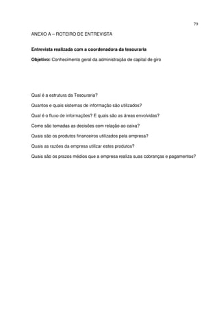 79
ANEXO A – ROTEIRO DE ENTREVISTA
Entrevista realizada com a coordenadora da tesouraria
Objetivo: Conhecimento geral da administração de capital de giro
Qual é a estrutura da Tesouraria?
Quantos e quais sistemas de informação são utilizados?
Qual é o fluxo de informações? E quais são as áreas envolvidas?
Como são tomadas as decisões com relação ao caixa?
Quais são os produtos financeiros utilizados pela empresa?
Quais as razões da empresa utilizar estes produtos?
Quais são os prazos médios que a empresa realiza suas cobranças e pagamentos?
 