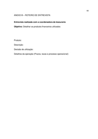 80
ANEXO B – ROTEIRO DE ENTREVISTA
Entrevista realizada com a coordenadora da tesouraria
Objetivo: Detalhar os produtos financeiros utilizados
Produto:
Descrição:
Decisão de utilização:
Detalhes da operação (Prazos, taxas e processo operacional):
 