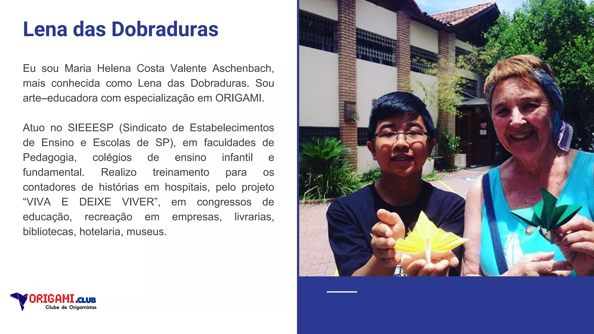 Lena das Dobraduras
Eu sou Maria Helena Costa Valente Aschenbach,
mais conhecida como Lena das Dobraduras. Sou
arte–educadora com especialização em ORIGAMI.
Atuo no SIEEESP (Sindicato de Estabelecimentos
de Ensino e Escolas de SP), em faculdades de
Pedagogia, colégios de ensino infantil e
fundamental. Realizo treinamento para os
contadores de histórias em hospitais, pelo projeto
“VIVA E DEIXE VIVER”, em congressos de
educação, recreação em empresas, livrarias,
bibliotecas, hotelaria, museus.
 