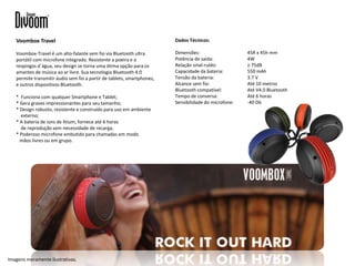 Dados Técnicos:
Dimensões: 45R x 45h mm
Potência de saída: 4W
Relação sinal-ruído: ≥ 75dB
Capacidade da bateria: 550 mAh
Tensão da bateria: 3.7 V
Alcance sem fio: Até 10 metros
Bluetooth compatível: Até V4.0 Bluetooth
Tempo de conversa: Até 6 horas
Sensibilidade do microfone: -40 Db
Voombox Travel
Voombox-Travel é um alto-falante sem fio via Bluetooth ultra
portátil com microfone integrado. Resistente a poeira e a
respingos d`água, seu design se torna uma ótima opção para os
amantes de música ao ar livre. Sua tecnologia Bluetooth 4.0
permite transmitir áudio sem fio a partir de tablets, smartphones,
e outros dispositivos Bluetooth.
* Funciona com qualquer Smartphone e Tablet;
* Gera graves impressionantes para seu tamanho;
* Design robusto, resistente e construído para uso em ambiente
externo;
* A bateria de ions de litium, fornece até 6 horas
de reprodução sem necessidade de recarga;
* Poderoso microfone embutido para chamadas em modo
mãos livres ou em grupo.
Imagens meramente ilustrativas.
 