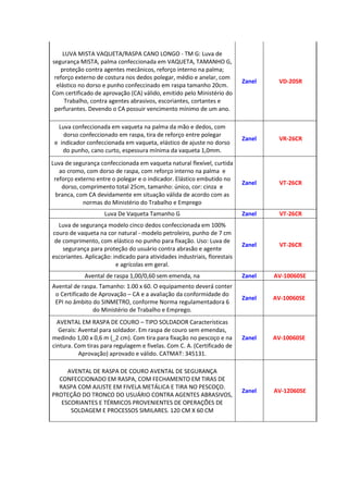 LUVA MISTA VAQUETA/RASPA CANO LONGO - TM G: Luva de
segurança MISTA, palma confeccionada em VAQUETA, TAMANHO G,
proteção contra agentes mecânicos, reforço interno na palma;
reforço externo de costura nos dedos polegar, médio e anelar, com
elástico no dorso e punho confeccinado em raspa tamanho 20cm.
Com certificado de aprovação (CA) válido, emitido pelo Ministério do
Trabalho, contra agentes abrasivos, escoriantes, cortantes e
perfurantes. Devendo o CA possuir vencimento mínimo de um ano.
Zanel VD-20SR
Luva confeccionada em vaqueta na palma da mão e dedos, com
dorso confeccionado em raspa, tira de reforço entre polegar
e indicador confeccionada em vaqueta, elástico de ajuste no dorso
do punho, cano curto, espessura mínima da vaqueta 1,0mm.
Zanel VR-26CR
Luva de segurança confeccionada em vaqueta natural flexível, curtida
ao cromo, com dorso de raspa, com reforço interno na palma e
reforço externo entre o polegar e o indicador. Elástico embutido no
dorso, comprimento total 25cm, tamanho: único, cor: cinza e
branca, com CA devidamente em situação válida de acordo com as
normas do Ministério do Trabalho e Emprego
Zanel VT-26CR
Luva De Vaqueta Tamanho G Zanel VT-26CR
Luva de segurança modelo cinco dedos confeccionada em 100%
couro de vaqueta na cor natural - modelo petroleiro, punho de 7 cm
de comprimento, com elástico no punho para fixação. Uso: Luva de
segurança para proteção do usuário contra abrasão e agente
escoriantes. Aplicação: indicado para atividades industriais, florestais
e agrícolas em geral.
Zanel VT-26CR
Avental de raspa 1,00/0,60 sem emenda, na Zanel AV-10060SE
Avental de raspa. Tamanho: 1.00 x 60. O equipamento deverá conter
o Certificado de Aprovação – CA e a avaliação da conformidade do
EPI no âmbito do SINMETRO, conforme Norma regulamentadora 6
do Ministério de Trabalho e Emprego.
Zanel AV-10060SE
AVENTAL EM RASPA DE COURO – TIPO SOLDADOR Características
Gerais: Avental para soldador. Em raspa de couro sem emendas,
medindo 1,00 x 0,6 m (_2 cm). Com tira para fixação no pescoço e na
cintura. Com tiras para regulagem e fivelas. Com C. A. (Certificado de
Aprovação) aprovado e válido. CATMAT: 345131.
Zanel AV-10060SE
AVENTAL DE RASPA DE COURO AVENTAL DE SEGURANÇA
CONFECCIONADO EM RASPA, COM FECHAMENTO EM TIRAS DE
RASPA COM AJUSTE EM FIVELA METÁLICA E TIRA NO PESCOÇO.
PROTEÇÃO DO TRONCO DO USUÁRIO CONTRA AGENTES ABRASIVOS,
ESCORIANTES E TÉRMICOS PROVENIENTES DE OPERAÇÕES DE
SOLDAGEM E PROCESSOS SIMILARES. 120 CM X 60 CM
Zanel AV-12060SE
 
