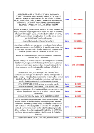 AVENTAL DE RASPA DE COURO AVENTAL DE SEGURANÇA
CONFECCIONADO EM RASPA, COM FECHAMENTO EM TIRAS DE
RASPA COM AJUSTE EM FIVELA METÁLICA E TIRA NO PESCOÇO.
PROTEÇÃO DO TRONCO DO USUÁRIO CONTRA AGENTES ABRASIVOS,
ESCORIANTES E TÉRMICOS PROVENIENTES DE OPERAÇÕES DE
SOLDAGEM E PROCESSOS SIMILARES. 120 CM X 60 CM
Zanel AV-12060SE
Avental de proteção, confeccionado em raspa de couro, com tiras em
raspa para ajuste no pescoço e cintura presas por meio de arrebites
e fivelas metálicas para ajuste, tamanho: 1,20m x 60cm, cor: cinza,
com CA devidamente em situação válida de acordo com as normas
do Ministério do Trabalho e Emprego
Zanel AV-12060SE
Avental De Raspa Sem Mangas Tamanho G Zanel AV-12060SE
Avental para soldador sem manga, sem emenda, confeccionado em
raspa grupon, costuras com fio 100% fio de algodão ou aramida, com
tira em raspa no pescoço para fixação, tiras laterais em raspa para
fixação e ajuste do avental. Tamanhos: 1,20m x 0,70m.
Zanel AV-12070SE
Avental de raspa sem emenda com tiras para ajuste. Dimensões
mínimas de 0,9 x 0,6 metros
Zanel Av-9060SE
Avental em raspa de couro ou vaqueta natural de primeira qualidade,
tipo barbeiro, mangas com elástico de ajuste nos punhos, pala nas
costas com velcro para ajuste em duas alturas, tira de ajuste na
cintura, costuras com linha de algodão. Medidas: 1,20 x 0,60 m –
inteiro.
Zanel AVB-12060CECG
Luvas de raspa curta, Luva de raspa 7 cm. Tamanho único.
Confeccionada em raspa; Tira de reforço externo em raspa entre os
dedos polegar e indicador; Costura de reforço na palma; Face palmar
dos dedos; Punho 7 cm. Proteção das mãoes do usuário contra
agentes abrasivos, escoriantes, cortantes e perfurantes.
Zanel C-07CRR
LUVAS DE RASPA DE COURO, cano curto, tamanho grande. Zanel C-07CRR
LUVA DE SEGURANÇA EM RASPA DE COURO CANO CURTO Zanel C-07CRR
Luvas em raspa de couro de primeira qualidade, com cano curto, com
palma e dorso inteiro, com reforço na palma. Unidade: pares.
Tamanho: G.
Zanel C-07CRR
REFORÇO EXTERNO EM RASPA ENTRE OS DEDOS POLEGAR Zanel C-07CRR
Luva de Segurança confeccionada em raspa curtida ao cromo, com
reforço externo do mesmo material entre o polegar e o indicador,
com reforço interno na palma e dedos, podendo ser confeccionada
com costura de nylon ou algodão, no tamanho “G” com 10 cm de
punho. O equipamento deverá conter o Certificado de Aprovação –
CA e a avaliação da conformidade do EPI no âmbito do SINMETRO,
conforme Norma regulamentadora 6 do Ministério de Trabalho e
Emprego.
Zanel C-10CRR
LUVAS DE RASPA DE COURO, cano curto, tamanho médio. Zanel C-15CRR
 
