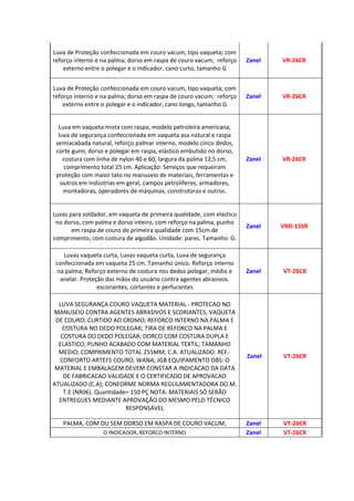 Luva de Proteção confeccionada em couro vacum, tipo vaqueta; com
reforço interno e na palma; dorso em raspa de couro vacum; reforço
externo entre o polegar e o indicador, cano curto, tamanho G
Zanel VR-26CR
Luva de Proteção confeccionada em couro vacum, tipo vaqueta; com
reforço interno e na palma; dorso em raspa de couro vacum; reforço
externo entre o polegar e o indicador, cano longo, tamanho G
Zanel VR-26CR
Luva em vaqueta mista com raspa, modelo petroleira americana,
luva de segurança confeccionada em vaqueta asa natural e raspa
semiacabada natural, reforço palmar interno, modelo cinco dedos,
corte gunn, dorso e polegar em raspa, elástico embutido no dorso,
costura com linha de nylon 40 e 60, largura da palma 12,5 cm,
comprimento total 25 cm. Aplicação: Serviços que requeiram
proteção com maior tato no manuseio de materiais, ferramentas e
outros em indústrias em geral, campos petrolíferos, armadores,
montadoras, operadores de máquinas, construtoras e outros.
Zanel VR-26CR
Luvas para soldador, em vaqueta de primeira qualidade, com elástico
no dorso, com palma e dorso inteiro, com reforço na palma, punho
em raspa de couro de primeira qualidade com 15cm de
comprimento, com costura de algodão. Unidade: pares. Tamanho: G.
Zanel VRD-15SR
Luvas vaqueta curta, Luvas vaqueta curta, Luva de segurança
confeccionada em vaqueta 25 cm. Tamanho único. Reforço interno
na palma; Reforço externo de costura nos dedos polegar, médio e
anelar. Proteção das mãos do usuário contra agentes abrasivos.
escoriantes, cortantes e perfurantes
Zanel VT-26CR
LUVA SEGURANÇA COURO VAQUETA MATERIAL - PROTECAO NO
MANUSEIO CONTRA AGENTES ABRASIVOS E SCORIANTES; VAQUETA
DE COURO; CURTIDO AO CROMO; REFORCO INTERNO NA PALMA E
COSTURA NO DEDO POLEGAR; TIRA DE REFORCO NA PALMA E
COSTURA DO DEDO POLEGAR; DORCO COM COSTURA DUPLA E
ELASTICO; PUNHO ACABADO COM MATERIAL TEXTIL; TAMANHO
MEDIO; COMPRIMENTO TOTAL 255MM; C.A. ATUALIZADO. REF.:
CONFORTO ARTEFS COURO; WANA; JGB EQUIPAMENTO OBS: O
MATERIAL E EMBALAGEM DEVEM CONSTAR A INDICACAO DA DATA
DE FABRICACAO VALIDADE E O CERTIFICADO DE APROVACAO
ATUALIZADO (C.A); CONFORME NORMA REGULAMENTADORA DO M.
T.E (NR06). Quantidade= 150 PÇ NOTA: MATERIAIS SÓ SERÃO
ENTREGUES MEDIANTE APROVAÇÃO DO MESMO PELO TÉCNICO
RESPONSÁVEL
Zanel VT-26CR
PALMA, COM OU SEM DORSO EM RASPA DE COURO VACUM, Zanel VT-26CR
O INDICADOR, REFORCO INTERNO Zanel VT-26CR
 