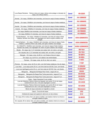 Luva Raspa Petroleira Palma e dorso em raspa, reforço entre polegar e indicador de
raspa, com reforço interno.
Zanel RR-26SR
Avental Em raspa, 100x60cm sem emendas, com tiras em raspa e fivelas metalicas.
Zanel AV-10060SE
Avental Em raspa, 100x60cm com emendas, com tiras em raspa e fivelas metalicas.
Zanel AV-10060CE
Avental Em raspa, 120x60cm sem emendas, com tiras em raspa e fivelas metalicas.
Zanel AV-12060SE
Avental Em raspa, 120x60cm C/ emendas, com tiras em raspa e fivelas metalicas. Zanel AV-12060CE
Em raspa, 90x60cm sem emendas, com tiras em raspa e fivelas metalicas. Zanel AV-9060SE
Em raspa, 90x60cm C/ emendas, com tiras em raspa e fivelas metalicas. Zanel AV-9060CE
Avental Barbeiro Em raspa, 120x60cm C/ emendas, com tiras em raspa e fivela
metalica, fechado nas costas, com regulagem em velcro na gola e elastico nas
mangas.
Zanel AVB-12060CECG
Avental Barbeiro Em raspa, 120x60cm sem emendas, com tiras em raspa e fivela
metalica, e elasticos 40mm nas costas, sem gola e elastico nas mangas.
Zanel AVB-12060SESG
Em VAQUETA, 120x60cm sem emendas, com tiras em raspa e fivela metalica,
fechado nas costas, com regulagem em velcro na gola e elastico nas mangas.
Zanel AVBV-12060SECG
Blusão Em raspa, tam. G, C/ emendas nas costas, fech. em velcro, com gola . Zanel BR-TGV
Em vaqueta, tam. G, C/ emendas nas costas, fech. em velcro, com gola . Zanel BV-TGV
Mangote Em raspa, comp. de 60 cm, com fivelas e tiras em raspa. Zanel M-60FA
Em raspa, cop. de 40 cm, com elástico nas extremidades. Zanel M-40EL
Perneira Em raspa, comp. de 40 cm, fech. em velcro Zanel P-40V
Perneira Em raspa, comp. de 40 cm, fech. com trêz fivelas metalicas e tira de raspa.
Zanel P-40F
Luva Heat Luva raspa punho 20 cm, com forro total em GO150, Cost. com Kevlar. Zanel D-20GOK
Luva couro Ignifugado punho 20 cm, com forro total em GO150, Cost. com Kevlar. Zanel D-20GOKP
Mangueira Mangueira De Raspa Para Tocha - largura 05 cm Zanel 05CM
Mangueira Mangueira De Raspa Para Tocha para tocha - largura 07 cm Zanel M-07CM
Mangueira Mangueira De Raspa Para Tocha para tocha - largura 07 cm Zanel M-09CM
Calça Calça Tamanhao G com cordão Zanel Calça G
Luva de Cobertura, Palma e Dorso de Vaqueta, com punho 15 cm em raspa,
acabamento em vies e tira para regulagem no dorso Zanel VD-15CB
Luva de Cobertura, Palma e Dorso de Vaqueta, com punho 20 cm em raspa,
acabamento em vies e tira para regulagem no dorso Zanel VD-20CB
Manta de raspa costurada com algodão ou kevlar Zanel Manta1x1
Capuz - Touca de de raspa Zanel CPZ
Ombreira de raspa com ajuste em velcro em um dos ombros. Zanel O-V
Em raspa, 80 cm altura, fech. em velcro e botões, com elastico interna na cintura e
armação matalica na gola.
Zanel BJ-80VB
Em vaqueta, 80 cm altura, fech. em velcro e botões, com elastico interna na cintura e
armação matalica na gola.
Zanel BJV-80VB
 