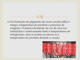 
 Na formação do pigmento da carne curada influi o
  tempo, temperatura do produto e presença de
  oxigênio. O desenvolvimento da cor de cura nos
  embutidos é relativamente lento a temperaturas de
  refrigeração, mas se acelera ao elevar-se a
  temperatura do produto durante a cocção.
 