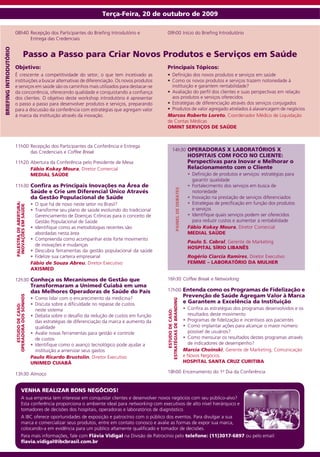 Terça-Feira, 20 de outubro de 2009

                        08h40 Recepção dos Participantes do Briefing Introdutório e                         09h00 Início do Briefing Introdutório
                              Entrega das Credenciais
brieFiNG iNtrodutório




                                       Passo a Passo para Criar Novos Produtos e Serviços em Saúde
                        Objetivo:                                                                           Principais Tópicos:
                        É crescente a competitividade do setor, o que tem incetivado as                     •	 Definição dos novos produtos e serviços em saúde
                        instituições a buscar alternativas de diferenciação. Os novos produtos              •	 Como os novos produtos e serviços trazem notoriedade à
                        e serviços em saúde são os caminhos mais utilizados para destacar-se                   instituição e garantem rentabilidade?
                        da concorrência, oferecendo qualidade e conquistando a confiança                    •	 Avaliação do perfil dos clientes e suas perspectivas em relação
                        dos clientes. O objetivo deste workshop introdutório é apresentar                      aos produtos e serviços oferecidos
                        o passo a passo para desenvolver produtos e serviços, preparando                    •	 Estratégias de diferenciação através dos serviços conjugados
                        para a discussão da conferência com estratégias que agregam valor                   •	 Produtos de valor agregado atrelados à alavancagem de negócios
                        à marca da instituição através da inovação.                                         Marcos Roberto Loreto, Coordenador Médico de Liquidação
                                                                                                            de Contas Médicas
                                                                                                            oMiNt serviços de sAúde


                        11h00 Recepção dos Participantes da Conferência e Entrega
                              das Credenciais e Coffee Break                                                          14h30 oPerAdorAs x LAborAtórios x
                                                                                                                                                 hOSPITAIS COM FOCO NO CLIENTE:
                        11h20 Abertura da Conferência pelo Presidente de Mesa                                                                    Perspectivas para Inovar e Melhorar o
                              Fábio Kokay Moura, Diretor Comercial                                                                               Relacionamento com o Cliente
                              MEdIAL SAúdE                                                                                                       •		Definição de produtos e serviços: estratégias para
                                                                                                                                                    garantir qualidade
                        11h30 Confira as Principais inovações na área de                                                                         •		Fortalecimento dos serviços em busca de
                                                                                                                           PAiNeL de debAtes


                                                Saúde e Crie um diferencial único Através                                                           notoriedade
                                                da Gestão Populacional de saúde                                                                  •		Inovação na prestação de serviços diferenciados
                                                                                                                                                 •	 Estratégias de precificação em função dos produtos
                        PALestrA de AberturA:




                                		              • O que há de novo neste setor no Brasil?
                         iNovAçÕes eM sAúde




                                                •	 Transforme seu plano de saúde evoluindo do tradicional                                           e serviços
                                                   Gerenciamento de Doenças Crônicas para o conceito de                                          •		Identifique quais serviços podem ser oferecidos
                                                   Gestão Populacional de Saúde                                                                     para reduzir custos e aumentar a rentabilidade
                                                •		Identifique como as metodologias recentes são                                                 Fábio Kokay Moura, Diretor Comercial
                                                   abordadas nesta área                                                                          MEdIAL SAúdE
                                                •		Compreenda como acompanhar este forte movimento
                                                                                                                                                 Paulo S. Cabral, Gerente de Marketing
                                                   de inovações e mudanças
                                                                                                                                                 HosPitAL sÍrio LibANÊs
                                                •		Descubra ferramentas da gestão populacional da saúde
                                                •		Fidelize sua carteira empresarial                                                             Rogério Ciarcia Ramires, Diretor Executivo
                                                Fábio de Souza Abreu, Diretor Executivo                                                          FeMMe – LAborAtório dA MuLHer
                                                AXISMEd

                        12h30 Conheça os Mecanismos de Gestão que                                           16h30 Coffee Break e Networking
                                                Transformaram a Unimed Cuiabá em uma
                                                das Melhores Operadoras de Saúde do País                    17h00 entenda como os Programas de Fidelização e
                                                                                                                                               Prevenção de saúde Agregam valor à Marca
                        OPERAdORA dOS SONhOS




                                                •		Como lidar com o encarecimento da medicina?
                                                                                                            estrAtéGiAs de BRANDING




                                                •		Discuta sobre a dificuldade no repasse de custos                                            e Garantem a excelência da instituição
                           ESTUdO dE CASO:




                                                   neste sistema                                                                               •		Confira as estratégias dos programas desenvolvidos e os
                                                                                                                ESTUdO dE CASO:




                                                •		Debata sobre o desafio da redução de custos em função                                          resultados deste movimento
                                                   das estratégias de diferenciação da marca e aumento da                                      •		Programas de fidelização e incentivos aos pacientes
                                                   qualidade                                                                                   •		Como implantar ações para alcançar o maior número
                                                •		Avalie novas ferramentas para gestão e controle                                                possível de usuários?
                                                   de custos                                                                                   •		Como mensurar os resultados destes programas através
                                                •		Identifique como o avanço tecnológico pode ajudar a                                            de indicadores de desempenho?
                                                   instituição a amenizar seus gastos                                                          Marcia Choinski, Gerente de Marketing, Comunicação
                                                Paulo Ricardo Brustolin, Diretor Executivo                                                     e Novos Negócios
                                                uNiMed CuiAbá                                                                                  HosPitAL sANtA Cruz CuritibA

                        13h30 Almoço                                                                        18h00 Encerramento do 1º Dia da Conferência


                                   veNHA reALizAr boNs NeGóCios!
                                   A sua empresa tem interesse em conquistar clientes e desenvolver novos negócios com seu público-alvo?
                                   Esta conferência proporciona o ambiente ideal para networking com executivos de alto nível hierárquico e
                                   tomadores de decisões dos hospitais, operadoras e laboratórios de diagnóstico.
                                   A IBC oferece oportunidades de exposição e patrocínio com o público dos eventos. Para divulgar a sua
                                   marca e comercializar seus produtos, entre em contato conosco e avalie as formas de expor sua marca,
                                   colocando-a em evidência para um público altamente qualificado e tomador de decisões.
                                   Para mais informações, fale com Flávia vidigal na Divisão de Patrocínio pelo telefone: (11)3017-6897 ou pelo email:
                                   flavia.vidigal@ibcbrasil.com.br
 