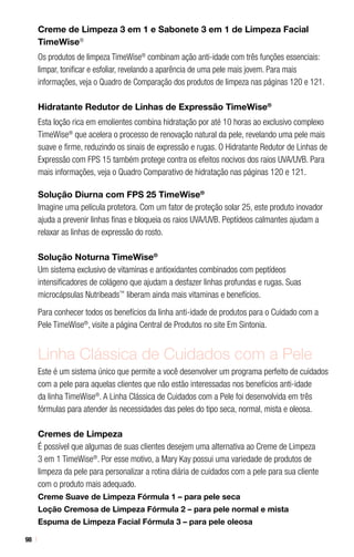 98
Creme de Limpeza 3 em 1 e Sabonete 3 em 1 de Limpeza Facial
TimeWise®
Os produtos de limpeza TimeWise®
combinam ação anti-idade com três funções essenciais:
limpar, tonificar e esfoliar, revelando a aparência de uma pele mais jovem. Para mais
informações, veja o Quadro de Comparação dos produtos de limpeza nas páginas 120 e 121.
Hidratante Redutor de Linhas de Expressão TimeWise®
Esta loção rica em emolientes combina hidratação por até 10 horas ao exclusivo complexo
TimeWise®
que acelera o processo de renovação natural da pele, revelando uma pele mais
suave e firme, reduzindo os sinais de expressão e rugas. O Hidratante Redutor de Linhas de
Expressão com FPS 15 também protege contra os efeitos nocivos dos raios UVA/UVB. Para
mais informações, veja o Quadro Comparativo de hidratação nas páginas 120 e 121.
Solução Diurna com FPS 25 TimeWise®
Imagine uma película protetora. Com um fator de proteção solar 25, este produto inovador
ajuda a prevenir linhas finas e bloqueia os raios UVA/UVB. Peptídeos calmantes ajudam a
relaxar as linhas de expressão do rosto.
Solução Noturna TimeWise®
Um sistema exclusivo de vitaminas e antioxidantes combinados com peptídeos
intensificadores de colágeno que ajudam a desfazer linhas profundas e rugas. Suas
microcápsulas Nutribeads™
liberam ainda mais vitaminas e benefícios.
Para conhecer todos os benefícios da linha anti-idade de produtos para o Cuidado com a
Pele TimeWise®
, visite a página Central de Produtos no site Em Sintonia.
Linha Clássica de Cuidados com a Pele
Este é um sistema único que permite a você desenvolver um programa perfeito de cuidados
com a pele para aquelas clientes que não estão interessadas nos benefícios anti-idade
da linha TimeWise®
. A Linha Clássica de Cuidados com a Pele foi desenvolvida em três
fórmulas para atender às necessidades das peles do tipo seca, normal, mista e oleosa.
Cremes de Limpeza
É possível que algumas de suas clientes desejem uma alternativa ao Creme de Limpeza
3 em 1 TimeWise®
. Por esse motivo, a Mary Kay possui uma variedade de produtos de
limpeza da pele para personalizar a rotina diária de cuidados com a pele para sua cliente
com o produto mais adequado.
Creme Suave de Limpeza Fórmula 1 – para pele seca
Loção Cremosa de Limpeza Fórmula 2 – para pele normal e mista
Espuma de Limpeza Facial Fórmula 3 – para pele oleosa
 