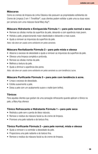 99
Máscaras
Como os cremes de limpeza da Linha Clássica não possuem as propriedades esfoliantes do
Creme de Limpeza 3 em 1 TimeWise®
, suas clientes podem esfoliar a pele uma ou duas vezes
por semana com uma máscara facial Mary Kay®
.
Máscara Hidratante e Enriquecida Fórmula 1 – para pele normal e seca
•	 Remove as células mortas da superfície da pele, deixando-a com aparência mais jovem.
•	 Hidrata a pele, proporcionando maior elasticidade e deixando-a mais suave.
•	 Ajuda a remover as impurezas da superfície da pele.
Nota: não deve ser usada como esfoliante em peles sensíveis.
Máscara Revitalizante Fórmula 2 – para pele mista e oleosa
•	 Absorve o excesso de oleosidade e ajuda a remover as impurezas da superfície da pele.
•	 Oferece uma limpeza completa e profunda.
•	 Remove as células mortas da pele.
•	 Melhora a textura da pele.
•	 Ajuda a diminuir a aparência dos poros.
Nota: não deve ser usada como esfoliante em peles sensíveis ou com tendência à acne.
Máscara Purificante Fórmula 3 – para pele com tendência à acne.
•	 Limpa o excesso de oleosidade.
•	 Esfolia suavemente a pele.
•	 Deixa a pele com um acabamento suave e matte (sem brilho).
Tônicos
Para aquelas clientes que gostam de uma sensação refrescante quando aplicam o tônico na
pele, a Mary Kay oferece:
Tônico Refrescante e Hidratante Fórmula 1 – para pele seca
•	 Reidrata a pele sem a perda de óleos naturais.
•	 Remove o resíduo da máscara facial ou do creme de limpeza.
•	 Promove uma pele radiante e de textura fina.
Tônico Purificante Fórmula 2 – para pele normal, mista e oleosa
•	 Ajuda a remover e a controlar a oleosidade da pele.
•	 Proporciona uma pele radiante e de textura fina.
•	 Remove o resíduo da máscara facial ou do creme de limpeza.
cuidados com a pele
 
