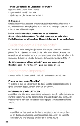 100
Tônico Controlador da Oleosidade Fórmula 3
Ingrediente ativo: 0,5% de Ácido Salicílico.
•	 Ajuda a reduzir a aparência da acne.
•	 Ajuda na prevenção de novos pontos de acne.
Hidratantes
Para aquelas clientes que desejam uma alternativa ao Hidratante Redutor de Linhas de
Expressão TimeWise®
, a Mary Kay oferece uma linha de hidratantes para personalizar sua
rotina diária de cuidados com a pele.
Creme Hidratante Enriquecido Fórmula 1 – para pele seca
Creme Hidratante Balanceado Fórmula 2 – para pele normal e mista
Fluido Hidratante para Controle da Oleosidade Fórmula 3 – para pele oleosa
Cuidados com a Pele Velocity®
O Cuidado com a Pele Velocity®
não poderia ser mais simples. Criado para a pele mais
jovem, o Gel de Limpeza e o Hidratante são adequados para a pele seca a oleosa. Para
personalizar a rotina de cuidados com a pele mais adequada à sua cliente, veja o Quadro de
Comparação de limpeza, e o Quadro Comparativo de hidratação nas páginas 120 e 121.
Gel de Limpeza para o Rosto Velocity®
– para pele seca a oleosa
Hidratante para o Rosto Velocity®
– para pele seca a oleosa
Acabamento impecável
A fórmula perfeita. A tonalidade ideal. É muito fácil escolher uma base Mary Kay®
.
Proteja-se com bases Mary Kay®
Os objetivos da base são proteger a pele dos danos causados pelos agentes externos e
igualar a tonalidade da pele, deixando-a com um tom uniforme.
Como encontrar a melhor tonalidade
A tonalidade ideal deixa a pele com aparência homogênea e natural – exatamente como as
mulheres desejam! Veja como é fácil encontrar a tonalidade ideal para suas clientes. Para
mais informações sobre cada tipo de base, acesse a página Central de Produtos no Em
Sintonia.
Dicas:
•	 A tonalidade correta é aquela que literalmente “desaparece” na pele, mesclando-se
ao tom do pescoço assim como com a tonalidade do rosto. Lembre-se, quando for
demonstrar uma nova tonalidade, é melhor fazê-lo com luz natural.
 