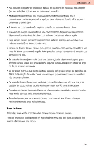 101
•	 Não esqueça de adaptar as tonalidades da base de sua cliente às mudanças das estações
(um tom mais claro no inverno e um mais escuro no verão).
•	 Muitas clientes com tom de pele bronzeado possuem tons diferentes na pele e
provavelmente precisarão personalizar a própria base, misturando duas tonalidades para
uniformizar o tom da pele.
•	 A fórmula e a cobertura deverão seguir as preferências pessoais de cada cliente.
•	 Quando suas clientes experimentarem uma nova tonalidade, faça com que elas esperem
alguns minutos antes de se decidirem, pois as bases precisam se adaptar à pele.
•	 Peça às suas clientes que sempre experimentem as bases no rosto, pois os pulsos e as
mãos raramente têm o mesmo tom do rosto.
•	 Lembre-se de dizer às suas clientes que é preciso espalhar a base no rosto para obter o tom
mais fiel ao que permanecerá na pele. A cor que sai da bisnaga nem sempre é a mesma que
permanece na pele.
•	 Se suas clientes desejarem maior cobertura, devem aguardar alguns minutos para que a
primeira camada seque, e só então passar a segunda camada. Elas podem retocar ao longo
do dia, se acharem necessário.
•	 Se por algum motivo, a sua cliente não ficou satisfeita com a base, lembre-se da Política de
100% de Satisfação Garantida. Essa é uma vantagem que outras empresas de cosméticos
não costumam oferecer.
•	 Se suas clientes escolherem uma tonalidade que combinou bem com o tom de pele, mas
desejam um pouco mais de cor, ofereça-lhes um Blush ou o Pó Mineral Bronzeador.
•	 Quando suas clientes tiverem dúvidas ao escolher entre duas tonalidades, recomende o tom
mais escuro ou o que tenha tonalidade amarelada.
•	 Para clientes com pele seca, recomende uma cobertura mais leve. Caso contrário, o
ressecamento ficará ainda mais acentuado.
Tons de base
A Mary Kay ajuda você a encontrar o tom de base perfeito para suas clientes.
Todas as tonalidades são separadas em três categorias: Ivory para pele clara, Beige para pele
morena e Bronze para pele escura.
cuidados com a pele
 