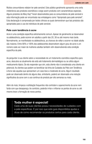 103
Muitos consumidores relatam ter pele sensível. Este público geralmente apresenta uma certa
intolerância aos produtos cosméticos e exige assim produtos com características especiais.
Alguns produtos da Mary Kay®
foram desenvolvidos para os consumidores de pele sensível e
esta informação pode ser encontrada nas embalagens como “Apropriado para pele sensível”.
Esta declaração é comprovada por testes clínicos os quais demonstram que tais produtos são
apropriados para o uso de indivíduos de pele sensível.
Pele com tendência à acne
Acne é uma condição específica extremamente comum. Apesar de geralmente se desenvolver
na adolescência, pode ocorrer em adultos a partir dos 20, 30 ou até mesmo mais tarde.
Normalmente, se manifestado na adolescência, as chances de voltar a ocorrer na idade adulta
são maiores. Entre 80% e 100% dos adolescentes desenvolvem algum grau de acne e um
número cada vez maior de mulheres adultas também vêm desenvolvendo esta condição
específica da pele.
Ao perguntar à sua cliente sobre a necessidade de um tratamento cosmético específico para
acne, descubra se atualmente ela está sob tratamento dermatológico ou se utiliza algum
medicamento tópico. Se ela responder que sim, esta cliente não é considerada uma cliente em
potencial. As clientes que podem se beneficiar da linha de Cuidados da Pele com Tendência
à Acne são aquelas que apresentam um caso leve a moderado de acne. Algum resultado
pode ser observado dentro de alguns dias, entretanto, poderá ser observado uma redução
significativa da acne com o uso contínuo do produto por oito semanas ou mais.
Além do mais, limpeza e esfoliação frequentes não controlam o aparecimento da acne nem
farão com que desapareça. Ao contrário, poderão irritar e inflamar os pontos de acne ou até
mesmo levar a formação de novos pontos.
cuidados com a pele
Toda mulher é especial!
Cada uma de suas clientes possui necessidades de cuidados com
a pele específicas. É por isso que este guia disponibiliza ajudas e
dicas de como recomendar os produtos certos para cada cliente.
 
