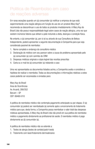 104
Política de Reembolso em caso
de reações adversas
Em raras exceções quando um (a) consumidor (a) notificar a empresa de que está
experimentando uma reação alérgica em função do uso de um produto Mary Kay®
,
recomenda-se descontinuar o uso de todos os produtos imediatamente. A Mary Kay do
Brasil Ltda não possui responsabilidade legal sobre casos de reação alérgica, uma vez que
existem inúmeros fatores que afetam a pele incluindo a dieta, doenças e condição física.
No entanto, o (a) consumidor (a), por si só ou através de sua Consultora de Beleza
Independente, poderá apresentar a seguinte documentação à Companhia para que seja
considerada passível de reembolso:
1.	 Nome completo e endereço do consultório médico
2.	 Declaração do médico com seu parecer sobre a causa do problema apresentado pelo
(a) consumidor (a) com carimbo do CRM
3.	 Despesas médicas originais e cópia legível das receitas prescritas
4.	 Carta ou e-mail do (a) consumidor (a) relatando o caso
Uma vez apresentados os documentos listados acima, a Companhia avalia e considera a
hipótese de realizar o reembolso. Todas as documentações e informações relativas a estes
casos poderão ser escaneadas e enviadas para:
Mary Kay do Brasil
Área de Ocorrências
Av. Aruanã, 280/352
Barueri – SP
CEP: 06460-010
A política de reembolso médico não contempla pagamento antecipado ou por etapas. O (a)
consumidor (a) poderá ser reembolsado (a) somente após o encerramento do tratamento
médico para que, desta forma, a Companhia possa reembolsar o valor total das despesas
médicas apresentadas. A Mary Kay do Brasil Ltda não prevê em sua política de reembolso
médico o pagamento diretamente ao profissional de saúde. O reembolso médico é pago
diretamente ao (à) consumidor (a).
A política de reembolso médico não se estende a:
1.	 Testes de alergia (testes de contato/patch tests)
2.	 Tratamento com laser/tratamento dermoabrasivo
 