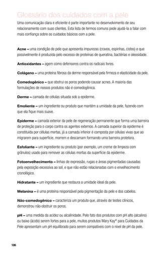 106
Glossário dos cuidados com a pele
Uma comunicação clara e eficiente é parte importante no desenvolvimento de seu
relacionamento com suas clientes. Esta lista de termos comuns pode ajudá-la a falar com
mais confiança sobre os cuidados básicos com a pele.
Acne – uma condição de pele que apresenta impurezas (cravos, espinhas, cistos) e que
possivelmente é produzida pelo excesso de proteínas de queratina, bactérias e oleosidade.
Antioxidantes – agem como defensores contra os radicais livres.
Colágeno – uma proteína fibrosa da derme responsável pela firmeza e elasticidade da pele.
Comedogênico – que obstrui os poros podendo causar acnes. A maioria das
formulações de nossos produtos não é comedogênica.
Derme – camada de células situada sob a epiderme.
Emoliente – um ingrediente ou produto que mantém a umidade da pele, fazendo com
que ela fique mais suave.
Epiderme – camada exterior da pele de regeneração permanente que forma uma barreira
de proteção para o corpo contra os agentes externos. A camada superior da epiderme é
constituída por células mortas, já a camada inferior é composta por células vivas que ao
migrarem para superfície, morrem e descamam formando uma barreira protetora.
Esfoliante – um ingrediente ou produto (por exemplo, um creme de limpeza com
grânulos) usado para remover as células mortas da superfície da epiderme.
Fotoenvelhecimento – linhas de expressão, rugas e áreas pigmentadas causadas
pela exposição excessiva ao sol, e que não estão relacionadas com o envelhecimento
cronológico.
Hidratante – um ingrediente que restaura a umidade ideal da pele.
Melanina – é uma proteína responsável pela pigmentação da pele e dos cabelos.
Não-comedogênico – caracteriza um produto que, através de testes clínicos,
demonstrou não obstruir os poros.
pH – uma medida da acidez ou alcalinidade. Pelo fato dos produtos com pH alto (alcalino)
ou baixo (ácido) serem fortes para a pele, muitos produtos Mary Kay®
para Cuidados da
Pele apresentam um pH equilibrado para serem compatíveis com o nível de pH da pele.
 