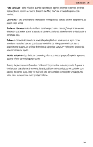 107
Pele sensível – sofre irritações quando expostas aos agentes externos ou com os produtos
tópicos (de uso externo). A maioria dos produtos Mary Kay®
são apropriados para a pele
sensível.
Queratina – uma proteína forte e fibrosa que forma parte da camada exterior da epiderme, do
cabelo e das unhas.
Radicais Livres – moléculas instáveis e reativas produzidas nas reações químicas normais
do corpo e que podem atacar as estruturas celulares, alterando potencialmente a elasticidade e
firmeza da pele.
Sebo – substância oleosa natural produzida pelas glândulas sebáceas que agem como
umectante natural da pele. As quantidades excessivas de sebo podem contribuir para o
aparecimento da acne. Os cremes de limpeza e sabonetes Mary Kay®
removem o excesso de
sebo sem ressecar a pele.
Tecido adiposo – tipo de tecido contendo gordura acumulada que provê suporte, age como
isolante e fonte de energia para o corpo.
Sua reputação como uma Consultora de Beleza Independente é muito importante. E ganhar a
confiança de suas clientes é essencial. Este glossário de termos utilizados nos cuidados com
a pele é de grande ajuda. Toda vez que fizer uma apresentação ou responder uma pergunta,
utilize estes termos com o maior profissionalismo.
cuidados com a pele
 