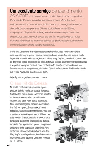 90
Um excelente serviço de atendimento
ao cliente começa com o seu conhecimento sobre os produtos.
Por mais de 45 anos, uma das maneiras com que Mary Kay tem
enriquecido a vida das mulheres é oferecendo um avançado tratamento
de cuidados com a pele e as últimas novidades em cosméticos,
maquiagens e fragrâncias. A Mary Kay oferece uma ampla variedade
de produtos para que você possa atender às necessidades de muitas
mulheres. Encontrar as melhores opções de produtos para suas clientes
com certeza as manterá fiéis por toda a vida.
Como uma Consultora de Beleza Independente Mary Kay, você se torna referência
para suas clientes no que se refere às necessidades de beleza. Por esta razão, é muito
importante entender todas as opções de produtos Mary Kay®
e como eles funcionam para
os diferentes tipos e tonalidades de peles. Este Guia oferece algumas informações básicas
a respeito e você pode construir o seu conhecimento também conversando com sua
Diretora de Vendas Independente, visitando a Central de Produtos no Em Sintonia e lendo
sua revista Applause e o catálogo The Look.
Veja algumas sugestões para você começar:
O seu Kit de Beleza
No seu Kit de Beleza você encontrará alguns
produtos de linha regular, amostras e literaturas
fundamentais para te ajudar a vender os produtos
da linha que você escolheu para iniciar seu
negócio.Abra o seu Kit de Beleza e comece a
fazer a demonstração de cada um dos produtos.
Isso fará com que você mesma experimente
todos eles. Conhecendo bem todos eles, você terá
a confiança necessária para compartilhá-los com
suas clientes. Estes produtos foram selecionados
para ajudá-la a iniciar o seu negócio de maneira
excelente. Eles representam apenas uma pequena
amostra de todos os produtos disponíveis. Para
conhecer a lista completa de todos os produtos
Mary Kay®
e seus ingredientes, benefícios e outras
informações, visite a página “Central de Produtos”
no Em Sintonia.
 