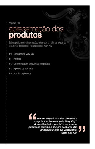 Manter a qualidade dos produtos é
um principio honrado pela Mary Kay®
.
A excelência dos produtos sempre foi
prioridade máxima e sempre será uma das
principais metas da Companhia.
Mary Kay Ash
‘‘ ‘‘
capítulo 10
Este capítulo mostra informações sobre como incluir as regras de
segurança de produtos no seu negócio Mary Kay.
110	 Compromisso Mary Kay
111	Produtos
112	 Demonstração de produtos da linha regular
112	 A política de “não tocar”
114	 Vida útil de produtos
 