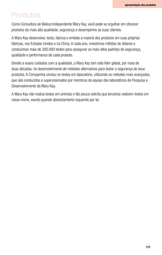 111
apresentação dos produtos
Produtos
Como Consultora de Beleza Independente Mary Kay, você pode se orgulhar em oferecer
produtos da mais alta qualidade, segurança e desempenho às suas clientes.
A Mary Kay desenvolve, testa, fabrica e embala a maioria dos produtos em suas próprias
fábricas, nos Estados Unidos e na China. A cada ano, investimos milhões de dólares e
conduzimos mais de 300.000 testes para assegurar os mais altos padrões de segurança,
qualidade e performance de cada produto.
Devido a esses cuidados com a qualidade, a Mary Kay tem sido líder global, por mais de
duas décadas, no desenvolvimento de métodos alternativos para testar a segurança de seus
produtos. A Companhia conduz os testes em laboratório, utilizando os métodos mais avançados,
que são conduzidos e supervisionados por membros da equipe dos laboratórios de Pesquisa e
Desenvolvimento da Mary Kay.
A Mary Kay não realiza testes em animais e tão pouco solicita que terceiros realizem testes em
nosso nome, exceto quando absolutamente requerido por lei.
 