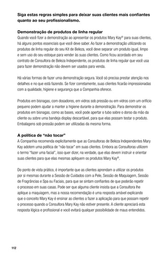 112
Siga estas regras simples para deixar suas clientes mais confiantes
quanto ao seu profissionalismo.
Demonstração de produtos de linha regular
Quando você fizer a demonstração ao apresentar os produtos Mary Kay®
para suas clientes,
há alguns pontos essenciais que você deve saber. Ao fazer a demonstração utilizando os
produtos de linha regular do seu Kit de Beleza, você deve separar um produto igual, limpo
e sem uso do seu estoque para vender às suas clientes. Como ficou acordado em seu
contrato de Consultora de Beleza Independente, os produtos de linha regular que você usa
para fazer demonstração não devem ser usados para venda.
Há várias formas de fazer uma demonstração segura. Você só precisa prestar atenção nos
detalhes e no que está fazendo. Se fizer corretamente, suas clientes ficarão impressionadas
com a qualidade, higiene e segurança que a Companhia oferece.
Produtos em bisnagas, com dosadores, em vidros sob pressão ou em vidros com um orifício
pequeno podem ajudar a manter a higiene durante a demonstração. Para demonstrar os
produtos em bisnagas, como as bases, você pode apertar o tubo sobre o dorso da mão da
cliente ou sobre uma bandeja display descartável, para que elas possam testar o produto.
Embalagens sob pressão podem ser utilizadas da mesma forma.
A política de “não tocar”
A Companhia recomenda explicitamente que as Consultoras de Beleza Independentes Mary
Kay adotem uma política de “não tocar” em suas clientes. Embora as Consultoras utilizem
o termo “fazer uma facial”, isso quer dizer, na verdade, que elas devem instruir e orientar
suas clientes para que elas mesmas apliquem os produtos Mary Kay®
.
Do ponto de vista prático, é importante que as clientes aprendam a utilizar os produtos
por si mesmas durante a Sessão de Cuidados com a Pele, Sessão de Maquiagem, Sessão
de Fragrâncias e Spa ou Faciais, para que se sintam confiantes de que poderão repetir
o processo em suas casas. Pode ser que alguma cliente insista que a Consultora lhe
aplique a maquiagem, mas a nossa recomendação é uma resposta amável explicando
que o conceito Mary Kay é ensinar as clientes a fazer a aplicação para que possam repetir
o processo quando a Consultora Mary Kay não estiver presente. A cliente apreciará esta
resposta lógica e profissional e você evitará qualquer possibilidade de maus entendidos.
 
