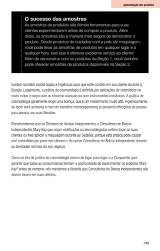 113
apresentação dos produtos
Existem também razões legais e higiênicas para que evite contato em sua cliente durante a
Sessão. Legalmente, a prática de cosmetologia é definida por aplicações de cosméticos no
rosto, mãos e corpo com os recursos manuais ou com instrumentos mecânicos. A prática de
cosmetologia geralmente exige uma licença, que é um investimento muito alto. Higienicamente,
ao tocar você aumenta o risco de transferir microorganismos (e possíveis infecções) de pessoa
para pessoa nas suas Sessões.
Recomendamos que as Diretoras de Vendas Independentes e Consultoras de Beleza
Independentes Mary Kay que sejam esteticistas ou dermatologistas evitem tocar as suas
clientes ou lhes aplicar a maquiagem durante as Sessões, porque esta prática pode causar
mal-entendidos por parte das clientes e de outras Consultoras de Beleza Independente durante
as atividades normais do seu negócio.
Como as leis de prática da cosmetologia variam de lugar para lugar e a Companhia quer
garantir que todas as consumidoras tenham a oportunidade de experimentar os produtos Mary
Kay®
antes de comprar, nós mantemos a filosofia que Consultoras de Beleza Independentes não
devem tocam em suas clientes.
O sucesso das amostras
As amostras de produtos são ótimas ferramentas para suas
clientes experimentarem antes de comprar o produto. Além
disso, as amostras são a maneira mais segura de demonstrar o
produto. Desde produtos de cuidados com a pele até maquiagem,
você pode levar as amostras de produtos em qualquer lugar e a
qualquer hora. Isso que é oferecer excelente serviço ao cliente!
Além de demonstrar com os produtos da Seção 1, você também
pode oferecer amostras de produtos disponíveis na Seção 2.
 