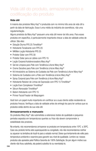 114
Vida útil do produto, armazenamento e
codificação do produto
Vida útil
A maioria dos produtos Mary Kay®
é produzida com no mínimo três anos de vida útil a
partir da data de fabricação. Essa é uma média da indústria de cosméticos, não uma
regulamentação.
Alguns produtos da Mary Kay®
possuem uma vida útil menor de três anos. Para esses
produtos em específico, é particularmente importante checar a data de validade antes de
utilizar. São eles:
•	 Solução Diurna FPS 25 TimeWise®
•	 Hidratante Tonalizante com FPS 20
•	 MKMen Loção Hidratante FPS 25
•	 Protetor Solar com FPS 30
•	 Protetor Solar para os Lábios com FPS 15
•	 Loção Corporal Autobronzeadora Mary Kay®
•	 Gel de Limpeza para Pele com Tendência à Acne Mary Kay®
•	 Creme Secativo para Pele com Tendência à Acne Mary Kay®
•	 Kit Introdutório ao Sistema de Cuidados da Pele com Tendência à Acne Mary Kay®
•	 Sistema de Cuidados com a Pele com Tendência à Acne Mary Kay®
•	 Spray Corporal para Pele com Tendência à Acne Mary Kay®
•	 Hidratante Redutor de Linhas de Expressão com FPS 15 TimeWise®
•	 Loção Even Complexion TimeWise®
•	 Sérum Renovador TimeWise®
•	 Batom Hidratante com FPS 15
•	 Primer Facial Fixador de Maquiagem
Você tem um papel muito importante em certificar se a suas cliente estão recebendo os
produtos frescos. Verifique a data de validade antes de entregá-los para ter certeza que os
produtos estão dentro da sua vida útil.
Armazenamento e manuseio
Os produtos Mary Kay®
são submetidos a extensivos testes de qualidade e pequenos
períodos expostos em temperaturas quentes ou frias não devem comprometer a
estabilidade dos produtos.
No entanto, nós recomendamos armazenar os produtos em temperaturas entre 15ºC a 30ºC.
Caso seu produto tenha sido superaquecido ou congelado, nós não recomendamos resfriar
ou aquecer na tentativa de trazê-lo para o estado normal. Deixe que lentamente ele volte para
temperatura ambiente e examine para garantir seu nível de qualidade. Lembre-se: nossos
produtos são apoiados pela Política Garantia de 100% Satisfação. Se por algum motivo sua
cliente não ficou satisfeita, ela poderá substituí-lo ou reembolsá-lo.
 