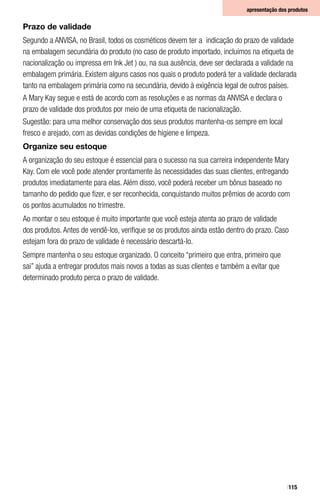 115
Prazo de validade
Segundo a ANVISA, no Brasil, todos os cosméticos devem ter a indicação do prazo de validade
na embalagem secundária do produto (no caso de produto importado, incluímos na etiqueta de
nacionalização ou impressa em Ink Jet ) ou, na sua ausência, deve ser declarada a validade na
embalagem primária. Existem alguns casos nos quais o produto poderá ter a validade declarada
tanto na embalagem primária como na secundária, devido à exigência legal de outros países.
A Mary Kay segue e está de acordo com as resoluções e as normas da ANVISA e declara o
prazo de validade dos produtos por meio de uma etiqueta de nacionalização.
Sugestão: para uma melhor conservação dos seus produtos mantenha-os sempre em local
fresco e arejado, com as devidas condições de higiene e limpeza.
Organize seu estoque
A organização do seu estoque é essencial para o sucesso na sua carreira independente Mary
Kay. Com ele você pode atender prontamente às necessidades das suas clientes, entregando
produtos imediatamente para elas. Além disso, você poderá receber um bônus baseado no
tamanho do pedido que fizer, e ser reconhecida, conquistando muitos prêmios de acordo com
os pontos acumulados no trimestre.
Ao montar o seu estoque é muito importante que você esteja atenta ao prazo de validade
dos produtos. Antes de vendê-los, verifique se os produtos ainda estão dentro do prazo. Caso
estejam fora do prazo de validade é necessário descartá-lo.
Sempre mantenha o seu estoque organizado. O conceito “primeiro que entra, primeiro que
sai” ajuda a entregar produtos mais novos a todas as suas clientes e também a evitar que
determinado produto perca o prazo de validade.
apresentação dos produtos
 