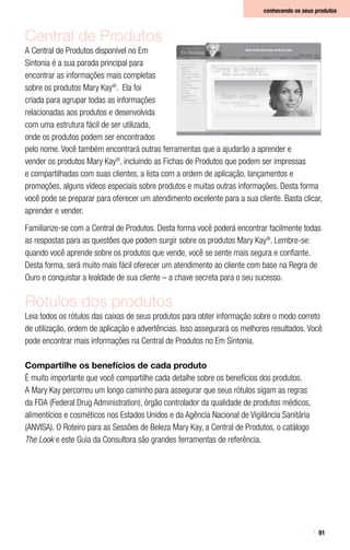 91
conhecendo os seus produtos
Central de Produtos
A Central de Produtos disponível no Em
Sintonia é a sua parada principal para
encontrar as informações mais completas
sobre os produtos Mary Kay®
. Ela foi
criada para agrupar todas as informações
relacionadas aos produtos e desenvolvida
com uma estrutura fácil de ser utilizada,
onde os produtos podem ser encontrados
pelo nome. Você também encontrará outras ferramentas que a ajudarão a aprender e
vender os produtos Mary Kay®
, incluindo as Fichas de Produtos que podem ser impressas
e compartilhadas com suas clientes, a lista com a ordem de aplicação, lançamentos e
promoções, alguns vídeos especiais sobre produtos e muitas outras informações. Desta forma
você pode se preparar para oferecer um atendimento excelente para a sua cliente. Basta clicar,
aprender e vender.
Familiarize-se com a Central de Produtos. Desta forma você poderá encontrar facilmente todas
as respostas para as questões que podem surgir sobre os produtos Mary Kay®
. Lembre-se:
quando você aprende sobre os produtos que vende, você se sente mais segura e confiante.
Desta forma, será muito mais fácil oferecer um atendimento ao cliente com base na Regra de
Ouro e conquistar a lealdade de sua cliente – a chave secreta para o seu sucesso.
Rótulos dos produtos
Leia todos os rótulos das caixas de seus produtos para obter informação sobre o modo correto
de utilização, ordem de aplicação e advertências. Isso assegurará os melhores resultados. Você
pode encontrar mais informações na Central de Produtos no Em Sintonia.
Compartilhe os benefícios de cada produto
É muito importante que você compartilhe cada detalhe sobre os benefícios dos produtos.
A Mary Kay percorreu um longo caminho para assegurar que seus rótulos sigam as regras
da FDA (Federal Drug Administration), órgão controlador da qualidade de produtos médicos,
alimentícios e cosméticos nos Estados Unidos e da Agência Nacional de Vigilância Sanitária
(ANVISA). O Roteiro para as Sessões de Beleza Mary Kay, a Central de Produtos, o catálogo
The Look e este Guia da Consultora são grandes ferramentas de referência.
 
