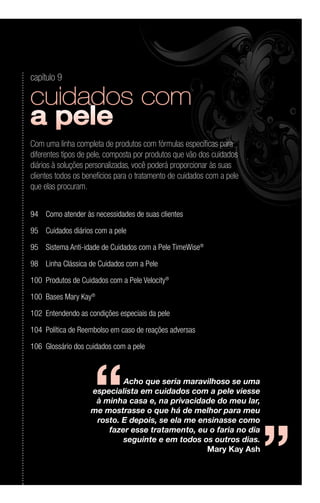 Acho que seria maravilhoso se uma
especialista em cuidados com a pele viesse
à minha casa e, na privacidade do meu lar,
me mostrasse o que há de melhor para meu
rosto. E depois, se ela me ensinasse como
fazer esse tratamento, eu o faria no dia
seguinte e em todos os outros dias.
Mary Kay Ash
‘‘ ‘‘
capítulo 9
Com uma linha completa de produtos com fórmulas específicas para
diferentes tipos de pele, composta por produtos que vão dos cuidados
diários à soluções personalizadas, você poderá proporcionar às suas
clientes todos os benefícios para o tratamento de cuidados com a pele
que elas procuram.
94	 Como atender às necessidades de suas clientes
95	 Cuidados diários com a pele
95	 Sistema Anti-idade de Cuidados com a Pele TimeWise®
98	 Linha Clássica de Cuidados com a Pele
100	 Produtos de Cuidados com a Pele Velocity®
100	 Bases Mary Kay®
102	 Entendendo as condições especiais da pele
104	 Política de Reembolso em caso de reações adversas
106	 Glossário dos cuidados com a pele
 