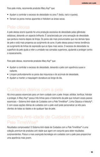 95
cuidados com a pele
Para pele mista, recomende produtos Mary Kay®
que:
•	 Ajudam a controlar o excesso de oleosidade na zona T (testa, nariz e queixo).
•	 Tornam os poros menos aparentes e hidratem as áreas secas.
Pele oleosa
A pele oleosa ocorre quando há uma produção excessiva de oleosidade pelas glândulas
sebáceas, deixando um aspecto brilhante. É caracterizada por uma sensação de oleosidade
que perdura mesmo depois de limpa. Os poros são mais pronunciados que nos demais tipos
de pele e está mais propensa ao surgimento de acne. A pele oleosa possui menos tendência
ao surgimento de linhas de expressão que os tipos mais secos. O excesso de oleosidade na
superfície da pele ajuda a reter a umidade nas camadas superiores, ajudando a proteger contra
o ressecamento.
Para pele oleosa, recomende produtos Mary Kay®
que:
•	 Ajudam a controlar o excesso de oleosidade, deixando a pele com aparência suave e
radiante.
•	 Limpam profundamente os poros das impurezas e do acúmulo de oleosidade.
•	 Ajudam a manter a maquiagem duradoura ao longo do dia.
Cuidados diários com a pele
Há cinco passos essenciais para um bom cuidado com a pele: limpar, esfoliar, tonificar, hidratar
e proteger. A Mary Kay®
possui três linhas para o tratamento da pele que incluem esses passos
essenciais – Sistema Anti-idade de Cuidados com a Pele TimeWise®
, Linha Clássica e Velocity®
.
E com essas opções diárias de cuidados com a pele você pode personalizar os kits para
clientes de todas as idades e de qualquer tipo de pele.
Sistema Anti-idade de Cuidados com a
Pele TimeWise®
Resultados comprovados! O Sistema Anti-idade de Cuidados com a Pele TimeWise®
é uma
coleção premium de produtos anti-idade que agem em conjunto para obter resultados
surpreendentes. Possui a mais avançada tecnologia em cuidados com a pele para proporcinar
uma aparência mais jovem.
 