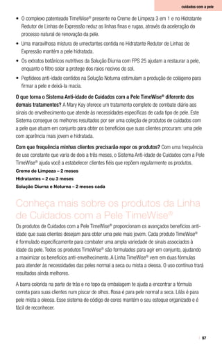 97
cuidados com a pele
•	 O complexo patenteado TimeWise®
presente no Creme de Limpeza 3 em 1 e no Hidratante
Redutor de Linhas de Expressão reduz as linhas finas e rugas, através da aceleração do
processo natural de renovação da pele.
•	 Uma maravilhosa mistura de umectantes contida no Hidratante Redutor de Linhas de
Expressão mantém a pele hidratada.
•	 Os extratos botânicos nutritivos da Solução Diurna com FPS 25 ajudam a restaurar a pele,
enquanto o filtro solar a protege dos raios nocivos do sol.
•	 Peptídeos anti-idade contidos na Solução Noturna estimulam a produção de colágeno para
firmar a pele e deixá-la macia.
O que torna o Sistema Anti-idade de Cuidados com a Pele TimeWise®
diferente dos
demais tratamentos? A Mary Kay oferece um tratamento completo de combate diário aos
sinais do envelhecimento que atende às necessidades específicas de cada tipo de pele. Este
Sistema consegue os melhores resultados por ser uma coleção de produtos de cuidados com
a pele que atuam em conjunto para obter os benefícios que suas clientes procuram: uma pele
com aparência mais jovem e hidratada.
Com que frequência minhas clientes precisarão repor os produtos? Com uma frequência
de uso constante que varia de dois a três meses, o Sistema Anti-idade de Cuidados com a Pele
TimeWise®
ajuda você a estabelecer clientes fiéis que repõem regularmente os produtos.
Creme de Limpeza – 2 meses
Hidratantes – 2 ou 3 meses
Solução Diurna e Noturna – 2 meses cada
Conheça mais sobre os produtos da Linha
de Cuidados com a Pele TimeWise®
Os produtos de Cuidados com a Pele TimeWise®
proporcionam os avançados benefícios anti-
idade que suas clientes desejam para obter uma pele mais jovem. Cada produto TimeWise®
é formulado especificamente para combater uma ampla variedade de sinais associados à
idade da pele. Todos os produtos TimeWise®
são formulados para agir em conjunto, ajudando
a maximizar os benefícios anti-envelhecimento. A Linha TimeWise®
vem em duas fórmulas
para atender às necessidades das peles normal a seca ou mista a oleosa. O uso contínuo trará
resultados ainda melhores.
A barra colorida na parte de trás e no topo da embalagem te ajuda a encontrar a fórmula
correta para suas clientes num piscar de olhos. Rosa é para pele normal a seca. Lilás é para
pele mista a oleosa. Esse sistema de código de cores mantém o seu estoque organizado e é
fácil de reconhecer.
 