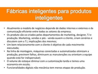 • Atualmente o modelo de negócios depende de dados internos e externos e da
comunicação eficiente entre todos os setores da empresa;
• Os produto são co-criados pelos departamentos de marketing, designer, T.I e
produção. Marketing, vendas e pós - venda ouvem o cliente, criam cenários e
discutem com a T.I, implicações dos mesmos;
• Um bom relacionamento com o cliente é objetivo de cada movimento
executado;
• Na linha de montagem, máquinas conectadas e automatizadas otimizam a
produção, previnem falhas, diminuem as manutenções ou orientam a equipe
quando está for indispensável;
• O volume de estoque diminui com a customização tardia e temos uma
economia em escala;
• Funcionalidades digitais não mecânica tem menos etapas de produção.
 