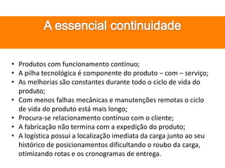 • Produtos com funcionamento contínuo;
• A pilha tecnológica é componente do produto – com – serviço;
• As melhorias são constantes durante todo o ciclo de vida do
produto;
• Com menos falhas mecânicas e manutenções remotas o ciclo
de vida do produto está mais longo;
• Procura-se relacionamento contínuo com o cliente;
• A fabricação não termina com a expedição do produto;
• A logística possui a localização imediata da carga junto ao seu
histórico de posicionamentos dificultando o roubo da carga,
otimizando rotas e os cronogramas de entrega.
 