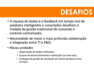 • A riqueza de dados e o feedback em tempo real de
produtos inteligentes e conectados desafiam o
modelo de gestão tradicional de comando e
controle centralizado;
• Necessidade de maior e mais profunda colaboração
e integração entre TI e P&D;
• Novas unidades
• Organização de dados unificados;
• Grupos de desenvolvimento e operações (ou dev-ops);
• Unidades de gestão da satisfação do cliente (produto como
serviço).
 