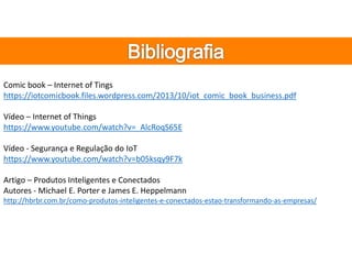 Comic book – Internet of Tings
https://iotcomicbook.files.wordpress.com/2013/10/iot_comic_book_business.pdf
Vídeo – Internet of Things
https://www.youtube.com/watch?v=_AlcRoqS65E
Vídeo - Segurança e Regulação do IoT
https://www.youtube.com/watch?v=b05ksqy9F7k
Artigo – Produtos Inteligentes e Conectados
Autores - Michael E. Porter e James E. Heppelmann
http://hbrbr.com.br/como-produtos-inteligentes-e-conectados-estao-transformando-as-empresas/
 