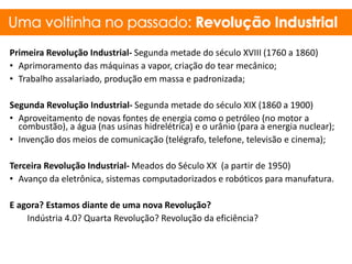 Primeira Revolução Industrial- Segunda metade do século XVIII (1760 a 1860)
• Aprimoramento das máquinas a vapor, criação do tear mecânico;
• Trabalho assalariado, produção em massa e padronizada;
Segunda Revolução Industrial- Segunda metade do século XIX (1860 a 1900)
• Aproveitamento de novas fontes de energia como o petróleo (no motor a
combustão), a água (nas usinas hidrelétrica) e o urânio (para a energia nuclear);
• Invenção dos meios de comunicação (telégrafo, telefone, televisão e cinema);
Terceira Revolução Industrial- Meados do Século XX (a partir de 1950)
• Avanço da eletrônica, sistemas computadorizados e robóticos para manufatura.
E agora? Estamos diante de uma nova Revolução?
Indústria 4.0? Quarta Revolução? Revolução da eficiência?
 