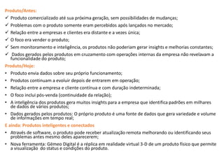 Produto/Antes:
 Produto comercializado até sua próxima geração, sem possibilidades de mudanças;
 Problemas com o produto somente eram percebidos após lançados no mercado;
 Relação entre a empresas e clientes era distante e a vezes única;
 O foco era vender o produto;
 Sem monitoramento e inteligência, os produtos não poderiam gerar insights e melhorias constantes;
 Dados gerados pelos produtos em cruzamento com operações internas da empresa não revelavam a
funcionalidade do produto;
Produto/Hoje:
• Produto envia dados sobre seu próprio funcionamento;
• Produtos continuam a evoluir depois de entrarem em operação;
• Relação entre a empresa e cliente contínua e com duração indeterminada;
• O foco inclui pós-venda (continuidade da relação);
• A inteligência dos produtos gera muitos insights para a empresa que identifica padrões em milhares
de dados de vários produtos;
• Dados gerados pelos produtos: O próprio produto é uma fonte de dados que gera variedade e volume
de informações em tempo real;
E ainda: Produtos inteligentes e conectados
• Através de software, o produto pode receber atualização remota melhorando ou identificando seus
problemas antes mesmo deles aparecerem;
• Nova ferramenta: Gëmeo Digital é a réplica em realidade virtual 3-D de um produto físico que permite
a visualização do status e condições do produto.
 
