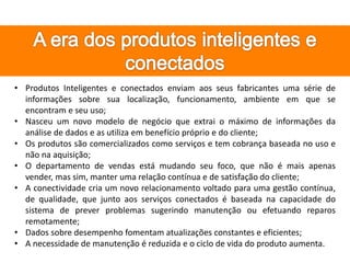 • Produtos Inteligentes e conectados enviam aos seus fabricantes uma série de
informações sobre sua localização, funcionamento, ambiente em que se
encontram e seu uso;
• Nasceu um novo modelo de negócio que extrai o máximo de informações da
análise de dados e as utiliza em benefício próprio e do cliente;
• Os produtos são comercializados como serviços e tem cobrança baseada no uso e
não na aquisição;
• O departamento de vendas está mudando seu foco, que não é mais apenas
vender, mas sim, manter uma relação contínua e de satisfação do cliente;
• A conectividade cria um novo relacionamento voltado para uma gestão contínua,
de qualidade, que junto aos serviços conectados é baseada na capacidade do
sistema de prever problemas sugerindo manutenção ou efetuando reparos
remotamente;
• Dados sobre desempenho fomentam atualizações constantes e eficientes;
• A necessidade de manutenção é reduzida e o ciclo de vida do produto aumenta.
 