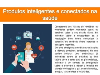 Conectando aos frascos de remédios os
wearables podem monitorar todos os
detalhes sobre o seu estado físico, lhe
informar sobre a necessidade de a
medicação bem como comunicar a
parentes ou médicos sobre horários e
dosagens ingeridas.
Em uma emergência médica os wearables
e demais produtos conectados da sua
podem solicitar uma ambulância já
informada sobre os detalhes da sua
saúde, abrir a porta para os paramédicos,
informar a um contato de emergência
sobre o ocorrido e deixar o médico de
plantão no hospital a par de seu histórico,
alergias, tratamentos e resultados.
 