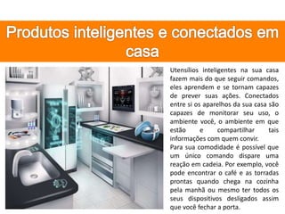 Utensílios inteligentes na sua casa
fazem mais do que seguir comandos,
eles aprendem e se tornam capazes
de prever suas ações. Conectados
entre si os aparelhos da sua casa são
capazes de monitorar seu uso, o
ambiente você, o ambiente em que
estão e compartilhar tais
informações com quem convir.
Para sua comodidade é possível que
um único comando dispare uma
reação em cadeia. Por exemplo, você
pode encontrar o café e as torradas
prontas quando chega na cozinha
pela manhã ou mesmo ter todos os
seus dispositivos desligados assim
que você fechar a porta.
 
