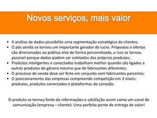 • A análise de dados possibilita uma segmentação estratégica de clientes;
• O pós venda se tornou um importante gerador de lucro. Propostas e ofertas
são direcionadas ao público alvo de forma personalizada, e isso se tornou
possível porque dados podem ser coletados dos próprios produtos;
• Produtos inteligentes e conectados trabalham melhor quando são ligados a
outros produtos do gênero mesmo que de fabricantes diferentes;
• O processo de venda deve ser feito em conjunto com fabricantes parceiros;
• O posicionamento das empresas compreende competição em 3 níveis:
produtos, produtos conectados e plataformas de conexão.
O produto se tornou fonte de informações e satisfação assim como um canal de
comunicação (empresa – cliente): Uma perfeita ponte de entrega de valor!
 
