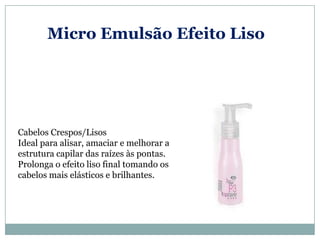 Micro Emulsão Efeito Liso




Cabelos Crespos/Lisos
Ideal para alisar, amaciar e melhorar a
estrutura capilar das raízes às pontas.
Prolonga o efeito liso final tomando os
cabelos mais elásticos e brilhantes.
 
