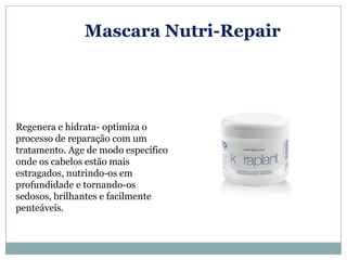 Mascara Nutri-Repair




Regenera e hidrata- optimiza o
processo de reparação com um
tratamento. Age de modo específico
onde os cabelos estão mais
estragados, nutrindo-os em
profundidade e tornando-os
sedosos, brilhantes e facilmente
penteáveis.
 