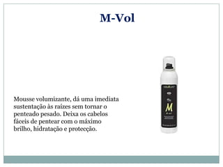 M-Vol




Mousse volumizante, dá uma imediata
sustentação às raízes sem tornar o
penteado pesado. Deixa os cabelos
fáceis de pentear com o máximo
brilho, hidratação e protecção.
 