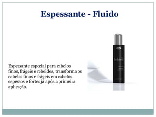 Espessante - Fluido




Espessante especial para cabelos
finos, frágeis e rebeldes, transforma os
cabelos finos e frágeis em cabelos
espessos e fortes já após a primeira
aplicação.
 