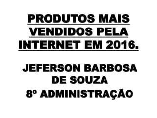 PRODUTOS MAIS
VENDIDOS PELA
INTERNET EM 2016.
JEFERSON BARBOSA
DE SOUZA
8º ADMINISTRAÇÃO
 