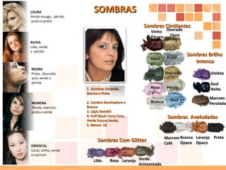 Sombras  Aveludadas Sombras Cintilantes Sombras Brilho  Intenso Sombras Com Glitter Preta Dourado Claro  S Branca Dourado Verde P érola Prata Violeta Rosa Marrom  Caf é Marrom  Perolado Azul Verde Acinzentado Verde Escuro Vinho Escuro Laranja Laranja Opaco Lilás Azul Noite Branca Opaco Rosa SOMBRAS 1. Sombras Dourada ,  Branca e Preta  2. Sombra Iluminadora e Branca 3. Lápis Retrátil  4. Puff Blush Terra Cota , Verde Escura,Verde, 5. Batom: 18 LOURA Verde-musgo,  pérola, prata e preto; RUIVA Lilás, verde  e  pérola ; NEGRA Prata,  dourado,  azul, verde e  pérola MORENA Pérola, marrom,  prata e verde ORIENTAL Coral, vinho, verde  e marrom 