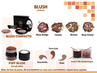 BLUSH COMPACTO Bronze Rosa Cristal Canela Rosa Antigo PUFF BLUSH (em pó solto) Puxe e não Desenrosque  Nude Rosa Brilho BLUSH (Cintilante) Terra Cota Dica:  Na hora de passar, dê uma batidinha no rosto com a almofadinha e depois basta espalhar. 